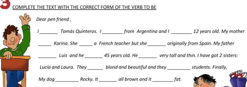 COMPLETE THE TEXT WITH THE CORRECT FORM OF THE VERB TO BE 
Dear pen friend , 
_Tomás Quinteros. I_ from Argentina and I _ 12 years old. My mother 
_Karina. She _a French teacher but she _originally from Spain. My father 
_Luis and he_ 45 years old. He_ very tall and thin. I have got 2 sisters: 
Lucía and Laura. They_ blond and beautiful and they _students. Finally, 
My dog_ Rocky. It_ all brown and it_ fat.