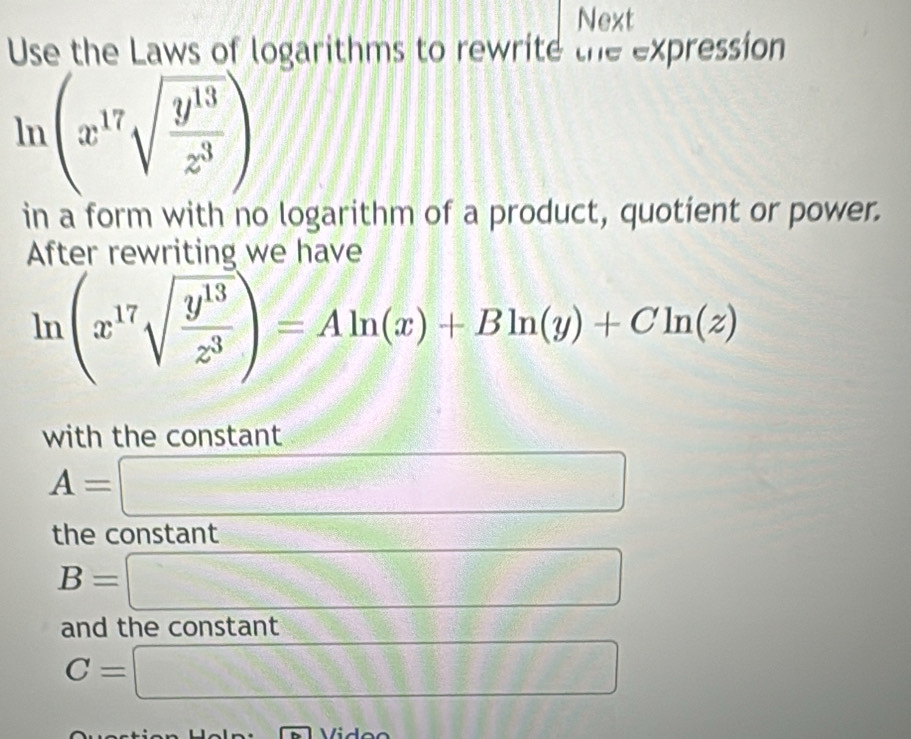 Next 
Use the Laws of logarithms to rewrite the expression
ln (x^(17)sqrt(frac y^(13))z^3)
in a form with no logarithm of a product, quotient or power. 
After rewriting we have
ln (x^(17)sqrt(frac y^(13))z^3)=Aln (x)+Bln (y)+Cln (z)
with the constant
A=□
the constant
C_nM_rO_n frac 2
B=□ sqrt(x+)=
and the constant
C=□ = 1/2 ,(-1,0)
Vidoo