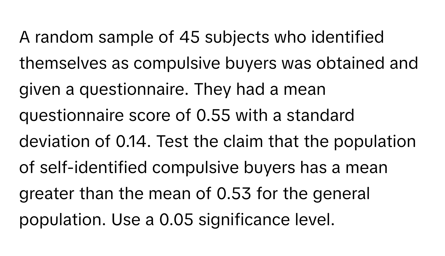 A random sample of 45 subjects who identified themselves as compulsive buyers was obtained and given a questionnaire. They had a mean questionnaire score of 0.55 with a standard deviation of 0.14. Test the claim that the population of self-identified compulsive buyers has a mean greater than the mean of 0.53 for the general population. Use a 0.05 significance level.