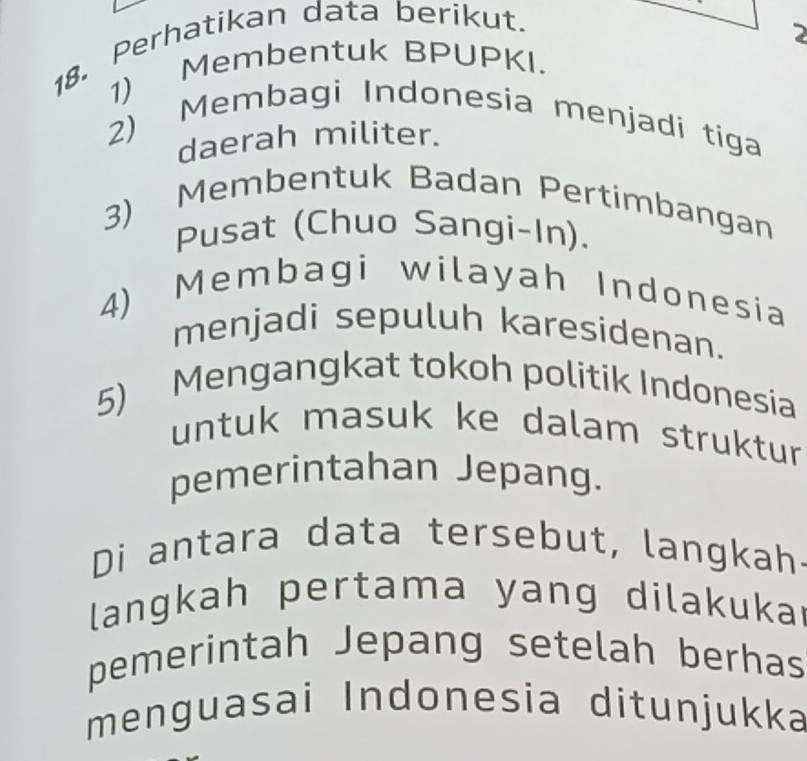 Perhatikan data berikut. 
2 
1) Membentuk BPUPKI. 
2) Membagi Indonesia menjadi tiga 
daerah militer. 
3) Membentuk Badan Pertimbangan 
Pusat (Chuo Sangi-In). 
4) Membagi wilayah Indonesia 
menjadi sepuluh karesidenan. 
5) Mengangkat tokoh politik Indonesia 
untuk masuk ke dalam struktur 
pemerintahan Jepang. 
Di antara data tersebut, langkah 
langkah pertama yang dilakukar 
pemerintah Jepang setelah berhas 
menguasai Indonesia ditunjukka