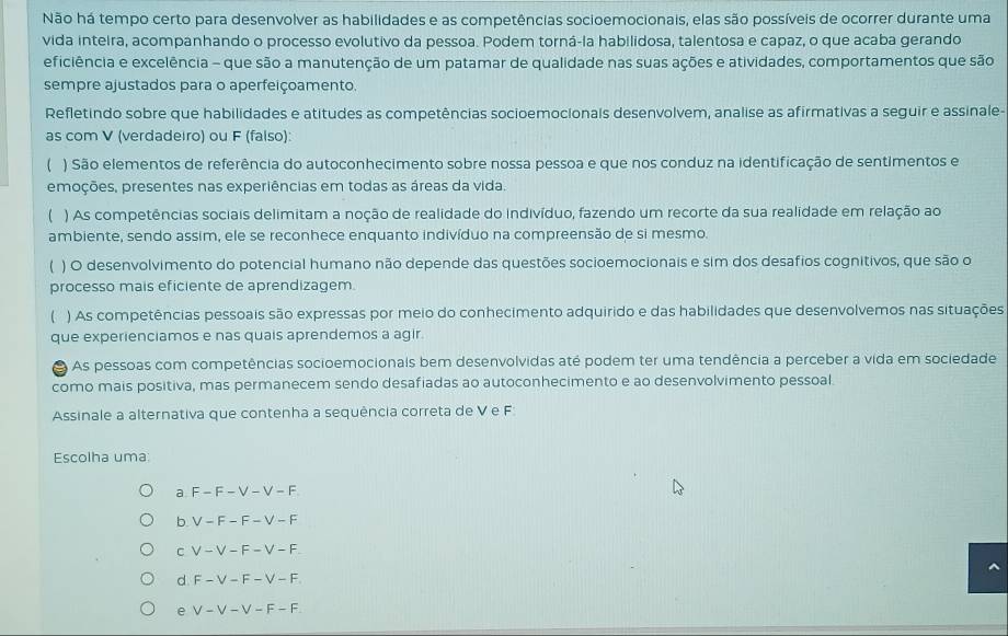 Não há tempo certo para desenvolver as habilidades e as competências socioemocionais, elas são possíveis de ocorrer durante uma
vida inteira, acompanhando o processo evolutivo da pessoa. Podem torná-la habilidosa, talentosa e capaz, o que acaba gerando
eficiência e excelência - que são a manutenção de um patamar de qualidade nas suas ações e atividades, comportamentos que são
sempre ajustados para o aperfeiçoamento.
Refletindo sobre que habilidades e atitudes as competências socioemocionals desenvolvem, analise as afirmativas a seguir e assinale-
as com V (verdadeiro) ou F (falso)
) São elementos de referência do autoconhecimento sobre nossa pessoa e que nos conduz na identificação de sentimentos e
emoções, presentes nas experiências em todas as áreas da vida.
( ) As competências sociais delimitam a noção de realidade do indivíduo, fazendo um recorte da sua realidade em relação ao
ambiente, sendo assim, ele se reconhece enquanto indivíduo na compreensão de si mesmo.
 ) O desenvolvimento do potencial humano não depende das questões socioemocionais e sim dos desafios cognitivos, que são o
processo mais eficiente de aprendizagem.
) As competências pessoais são expressas por meio do conhecimento adquirido e das habilidades que desenvolvemos nas situações
que experienciamos e nas quais aprendemos a agir.
a  As pessoas com competências socioemocionais bem desenvolvidas até podem ter uma tendência a perceber a vida em sociedade
como mais positiva, mas permanecem sendo desafiadas ao autoconhecimento e ao desenvolvimento pessoal
Assinale a alternativa que contenha a sequência correta de V e F
Escolha uma:
a F-F-V-V-F
b V-F-F-V-F
C V-V-F-V-F.
d F-V-F-V-F
e V-V-V-F-F