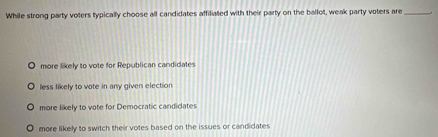 While strong party voters typically choose all candidates affiliated with their party on the ballot, weak party voters are_ .
more likely to vote for Republican candidates
less likely to vote in any given election
more likely to vote for Democratic candidates
more likely to switch their votes based on the issues or candidates