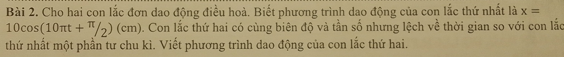 Cho hai con lắc đơn dao động điều hoà. Biết phương trình dao động của con lắc thứ nhất là x=
10cos (10π t+π /2)(cm). Con lắc thứ hai có cùng biên độ và tần số nhưng lệch về thời gian so với con lắc 
thứ nhất một phần tư chu kì. Viết phương trình dao động của con lắc thứ hai.