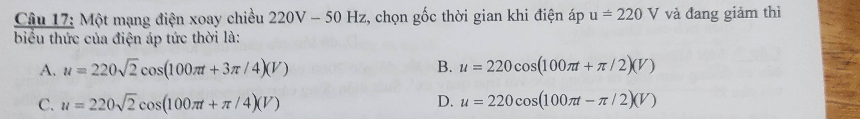 Một mạng điện xoay chiều 220V-50Hz , chọn gốc thời gian khi điện áp u=220V và đang giảm thì
biểu thức của điện áp tức thời là:
A. u=220sqrt(2)cos (100π t+3π /4)(V) B. u=220cos (100π t+π /2)(V)
C. u=220sqrt(2)cos (100π t+π /4)(V) D. u=220cos (100π t-π /2)(V)