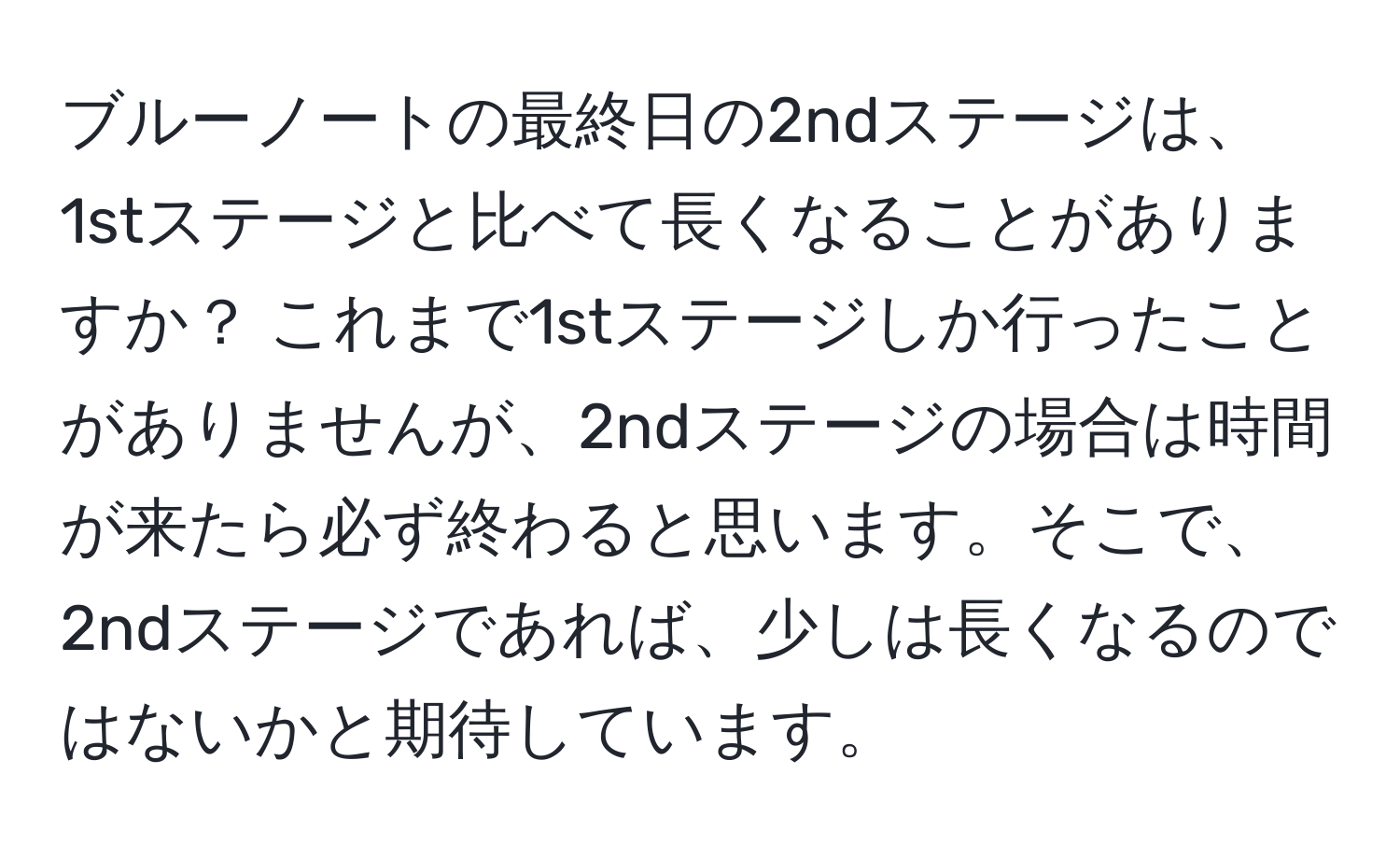 ブルーノートの最終日の2ndステージは、1stステージと比べて長くなることがありますか？ これまで1stステージしか行ったことがありませんが、2ndステージの場合は時間が来たら必ず終わると思います。そこで、2ndステージであれば、少しは長くなるのではないかと期待しています。