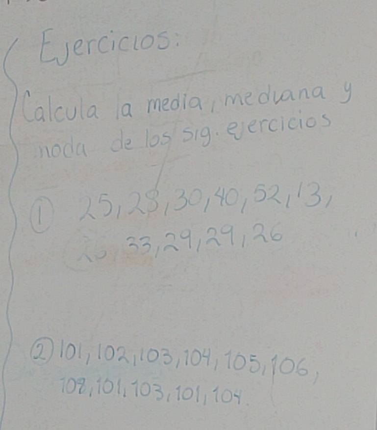 Eercicios: 
Calcula a media, meduana y 
noda de los sig. eercicios 
① 25, 28130, 40, 52113) 
1 33, 29, 29126
② 101, 102, 103, 104, 105, 106,
108, 101, 103, 101, 104