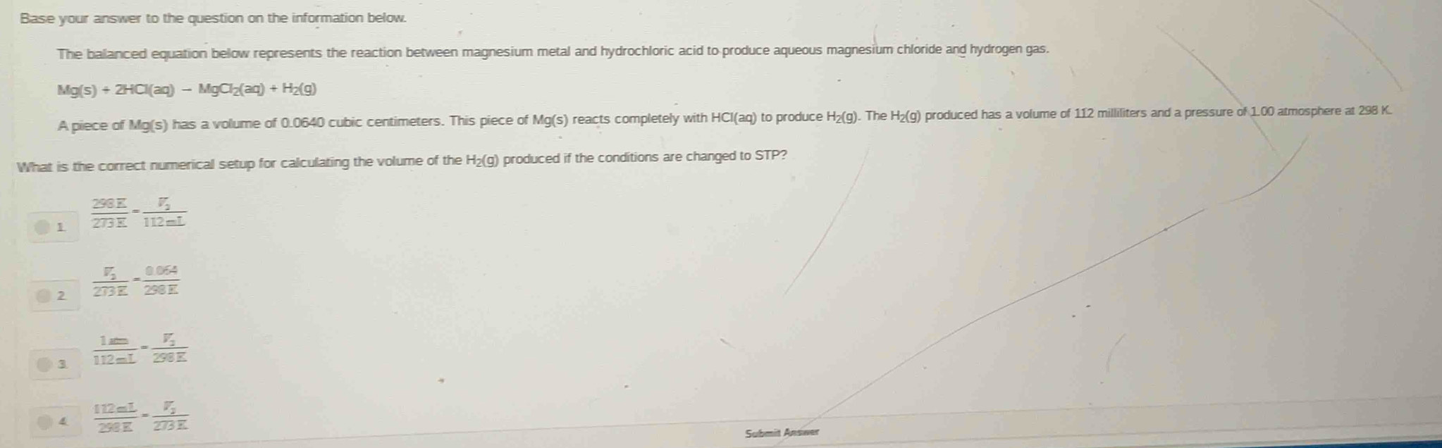 Base your answer to the question on the information below.
The balanced equation below represents the reaction between magnesium metal and hydrochloric acid to produce aqueous magnesium chloride and hydrogen gas.
Mg(s)+2HCl(aq)-MgCl_2(aq)+H_2(g)
A piece of Mg(s) has a volume of 0.0640 cubic centimeters. This piece of Mg(s) reacts completely with HCl (aq) to produce H_2( g). The H₂(g) produced has a volume of 112 milliliters and a pressure of 1.00 atmosphere at 298 K
What is the correct numerical setup for calculating the volume of the H₂(g) produced if the conditions are changed to STP?
1  298E/273E =frac V_2112mL
● 2 frac V_2273E= (0.064)/298E 
1  1m/112mL =frac V_2290E
4  112mL/298E =frac V_2273K
Submit Answer