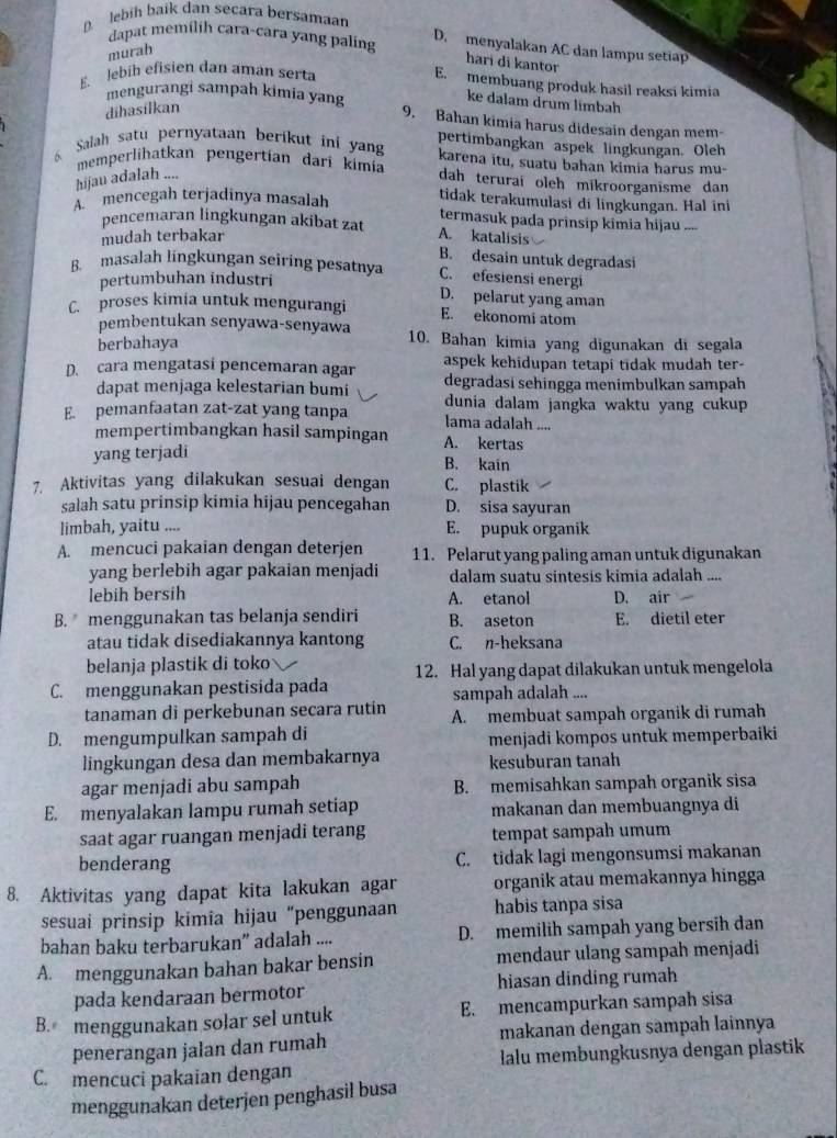 lbih baík dan secara bersamaan
dapat memilih cara-cara yang paling D. menyalakan AC dan lampu setiap
murah
hari di kantor
E. lebib efisien dan aman serta
E. membuang produk hasil reaksi kimia
ke dalam drum limbah
dīhasilkan
mengurangi sampah kimia yang 9. Bahan kimia harus didesain dengan mem-
6 Salah satu pernyataan berikut ini yan pertimbangkan aspek lingkungan. Oleh
karena itu, suatu bahan kimia harus mu-
memperlihatkan pengertian darî kimia dah terurai oleh mikroorganisme dan 
hijau adalah ....
tidak terakumulasi di lingkungan. Hal ini
A  mencegah terjadinya masalah termasuk pada prinsip kîmia hijau ....
pencemaran lingkungan akibat zat A. katalisis
mudah terbakar
B. desain untuk degradasi
B. masalah lingkungan seiring pesatnya C. efesiensi energi
pertumbuhan industri
C. proses kimia untuk mengurangi D. pelarut yang aman
E. ekonomi atom
pembentukan senyawa-senyawa 10. Bahan kimia yang digunakan di segala
berbahaya
aspek kehidupan tetapi tidak mudah ter-
D. cara mengatasi pencemaran agar degradasi sehingga menimbulkan sampah
dapat menjaga kelestarian bumi
E. pemanfaatan zat-zat yang tanpa dunia dalam jangka waktu yang cukup 
lama adalah ....
mempertimbangkan hasil sampingan A. kertas
yang terjadi
B. kain
7. Aktivitas yang dilakukan sesuai dengan C. plastik
salah satu prinsip kimia hijau pencegahan D. sisa sayuran
limbah, yaitu .... E. pupuk organik
A. mencuci pakaian dengan deterjen 11. Pelarut yang paling aman untuk digunakan
yang berlebih agar pakaian menjadi dalam suatu sintesis kimia adalah ....
lebih bersih A. etanol D. air
B. menggunakan tas belanja sendiri B. aseton E. dietil eter
atau tidak disediakannya kantong C. n-heksana
belanja plastik di toko
12. Hal yang dapat dilakukan untuk mengelola
C. menggunakan pestisida pada sampah adalah ....
tanaman di perkebunan secara rutin A. membuat sampah organik di rumah
D. mengumpulkan sampah di menjadi kompos untuk memperbaiki
lingkungan desa dan membakarnya kesuburan tanah
agar menjadi abu sampah B. memisahkan sampah organik sisa
E. menyalakan lampu rumah setiap makanan dan membuangnya di
saat agar ruangan menjadi terang tempat sampah umum
benderang C. tidak lagi mengonsumsi makanan
8. Aktivitas yang dapat kita lakukan agar organik atau memakannya hingga
sesuai prinsip kimia hijau “penggunaan habis tanpa sisa
bahan baku terbarukan” adalah .... D. memilih sampah yang bersih dan
A. menggunakan bahan bakar bensin mendaur ulang sampah menjadi
pada kendaraan bermotor hiasan dinding rumah
B. menggunakan solar sel untuk E. mencampurkan sampah sisa
penerangan jalan dan rumah makanan dengan sampah lainnya
C. mencuci pakaian dengan lalu membungkusnya dengan plastik
menggunakan deterjen penghasil busa