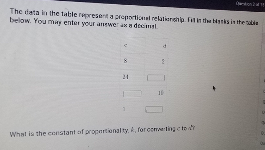 The data in the table represent a proportional relationship. Fill in the blanks in the table 
below. You may enter your answer as a decimal. 
0 
a 
What is the constant of proportionality, k, for converting c to d? 
Qu