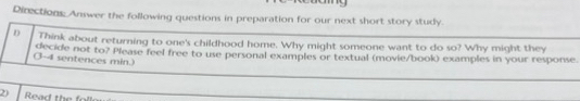 Directions: Answer the following questions in preparation for our next short story study. 
D Think about returning to one's childhood home. Why might someone want to do so? Why might they 
(3-4 sentences min.) decide not to? Please feel free to use personal examples or textual (movie/book) examples in your response 
2) Read the fol