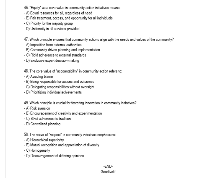 "Equity" as a core value in community action initiatives means:
- A) Equal resources for all, regardless of need
- B) Fair treatment, access, and opportunity for all individuals
- C) Priority for the majority group
- D) Uniformity in all services provided
47. Which principle ensures that community actions align with the needs and values of the community?
- A) Imposition from external authorities
- B) Community-driven planning and implementation
- C) Rigid adherence to external standards
- D) Exclusive expert decision-making
48. The core value of "accountability" in community action refers to:
- A) Avoiding blame
- B) Being responsible for actions and outcomes
- C) Delegating responsibilities without oversight
- D) Prioritizing individual achievements
49. Which principle is crucial for fostering innovation in community initiatives?
- A) Risk aversion
- B) Encouragement of creativity and experimentation
- C) Strict adherence to tradition
- D) Centralized planning
50. The value of "respect" in community initiatives emphasizes:
- A) Hierarchical superiority
- B) Mutual recognition and appreciation of diversity
- C) Homogeneity
- D) Discouragement of differing opinions
-END-
Goodluck!