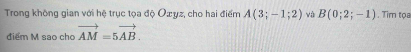Trong không gian với hệ trục tọa độ Oxyz, cho hai điểm A(3;-1;2) và B(0;2;-1). Tìm tọa 
điểm M sao cho vector AM=5vector AB.