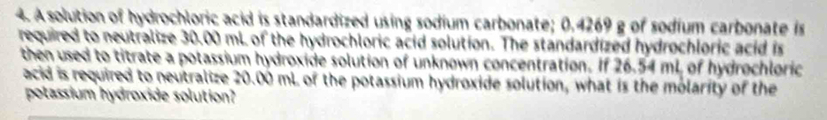 A solution of hydrochloric acid is standardized using sodium carbonate; 0.4269 g of sodium carbonate is 
required to neutralize 30.00 mL of the hydrochloric acid solution. The standardized hydrochloric acid is 
then used to titrate a potassium hydroxide solution of unknown concentration. If 26.54 mL of hydrochloric 
acid is required to neutralize 20.00 mL of the potassium hydroxide solution, what is the molarity of the 
potassium hydroxide solution?