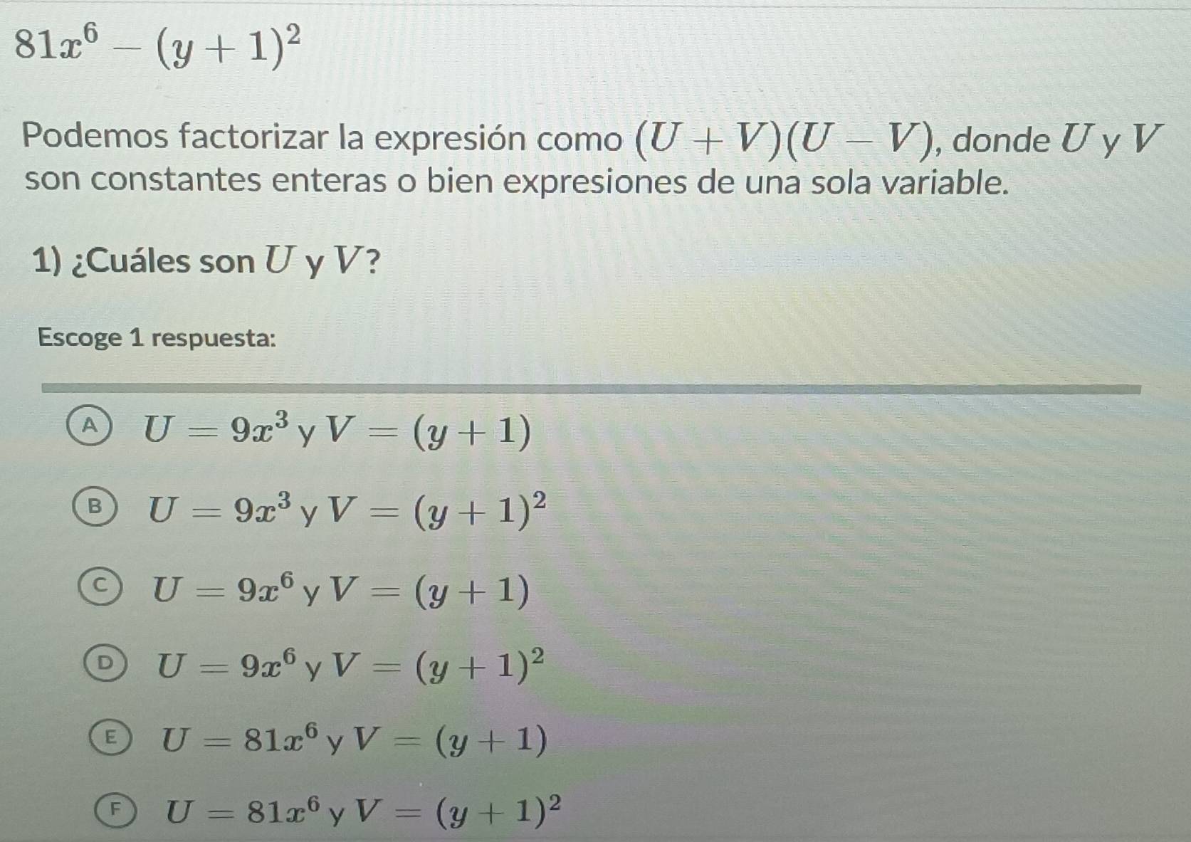 81x^6-(y+1)^2
Podemos factorizar la expresión como (U+V)(U-V) , donde U y V
son constantes enteras o bien expresiones de una sola variable.
1) ¿Cuáles son U y V?
Escoge 1 respuesta:
A U=9x^3 y V=(y+1)
U=9x^3 y V=(y+1)^2
U=9x^6 y V=(y+1)
U=9x^6 y V=(y+1)^2
U=81x^6 yV=(y+1)
F U=81x^6 y V=(y+1)^2