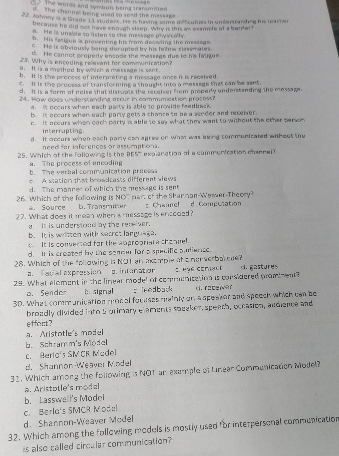 ts the message
The words and symbols being transmitted
d. The channel being used to send the message
22. Johnny is a Grade 11 student. He is having some difficulties in understanding his teacher
because he did not have enough sleep. Why is this an example of a barrier?
a. He is unable to listen to the message physically.
b. His fatigue is preventing his from decoding the message.
c. He is obviously being disrupted by his fellow classmates.
d. He cannot properly encode the message due to his fatigue.
23. Why is encoding relevant for communication?
a. It is a method by which a message is sent.
b. It is the process of interpreting a message once it is received.
c. It is the process of transforming a thought into a message that can be sent.
d. It is a form of noise that disrupts the receiver from properly understanding the message.
24. How does understanding occur in communication process?
a. It occurs when each party is able to provide feedback.
b. It occurs when each party gets a chance to be a sender and receiver.
c. It occurs when each party is able to say what they want to without the other person
interrupting.
d. It occurs when each party can agree on what was being communicated without the
need for inferences or assumptions.
25. Which of the following is the BEST explanation of a communication channel?
a. The process of encoding
b. The verbal communication process
c. A station that broadcasts different views
d. The manner of which the message is sent
26. Which of the following is NOT part of the Shannon-Weaver-Theory?
a. Source b. Transmitter c. Channel d. Computation
27. What does it mean when a message is encoded?
a. It is understood by the receiver.
b. It is written with secret language.
c. It is converted for the appropriate channel.
d. It is created by the sender for a specific audience.
28. Which of the following is NOT an example of a nonverbal cue?
a. Facial expression b. intonation c. eye contact d. gestures
29. What element in the linear model of communication is considered promient?
a. Sender b. signal c. feedback d. receiver
30. What communication model focuses mainly on a speaker and speech which can be
broadly divided into 5 primary elements speaker, speech, occasion, audience and
effect?
a. · Aristotle’s model
b. Schramm’s Model
c. Berlo’s SMCR Model
d. Shannon-Weaver Model
31. Which among the following is NOT an example of Linear Communication Model?
a. Aristotle’s model
b. Lasswell’s Model
c. Berlo’s SMCR Model
d. Shannon-Weaver Model
32. Which among the following models is mostly used for interpersonal communication
is also called circular communication?