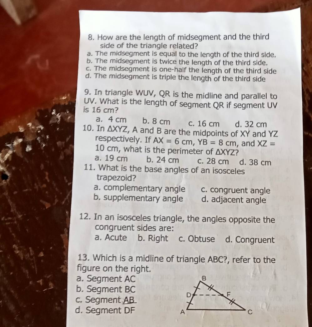 How are the length of midsegment and the third
side of the triangle related?
a. The midsegment is equal to the length of the third side.
b. The midsegment is twice the length of the third side,
c. The midsegment is one-half the length of the third side
d. The midsegment is triple the length of the third side
9. In triangle WUV, QR is the midline and parallel to
UV. What is the length of segment QR if segment UV
is 16 cm?
a. 4 cm b. 8 cm c. 16 cm d. 32 cm
10. In △ XYZ , A and B are the midpoints of XY and YZ
respectively. If AX=6cm, YB=8cm , and XZ=
10 cm, what is the perimeter of △ XYZ ?
a. 19 cm b. 24 cm c. 28 cm d. 38 cm
11. What is the base angles of an isosceles
trapezoid?
a. complementary angle c. congruent angle
b. supplementary angle d. adjacent angle
12. In an isosceles triangle, the angles opposite the
congruent sides are:
a. Acute b. Right c. Obtuse d. Congruent
13. Which is a midline of triangle ABC?, refer to the
figure on the right.
a. Segment AC
b. Segment BC
c. Segment AB.
d. Segment DF