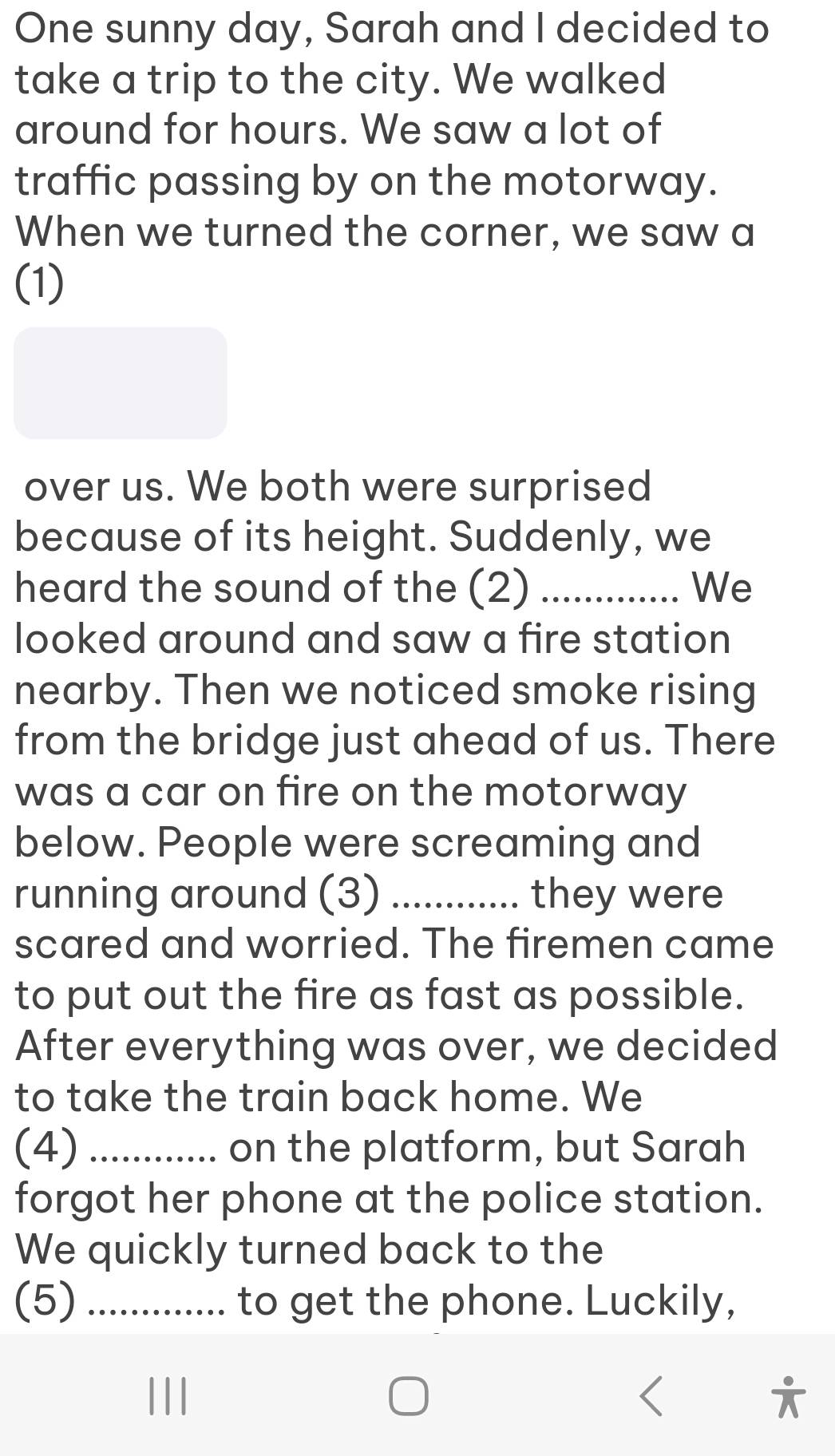 One sunny day, Sarah and I decided to 
take a trip to the city. We walked 
around for hours. We saw a lot of 
traffic passing by on the motorway. 
When we turned the corner, we saw a 
(1) 
over us. We both were surprised 
because of its height. Suddenly, we 
heard the sound of the (2) _We 
looked around and saw a fire station 
nearby. Then we noticed smoke rising 
from the bridge just ahead of us. There 
was a car on fire on the motorway 
below. People were screaming and 
running around (3) _they were 
scared and worried. The firemen came 
to put out the fire as fast as possible. 
After everything was over, we decided 
to take the train back home. We 
(4) _on the platform, but Sarah 
forgot her phone at the police station. 
We quickly turned back to the 
(5) _... to get the phone. Luckily,