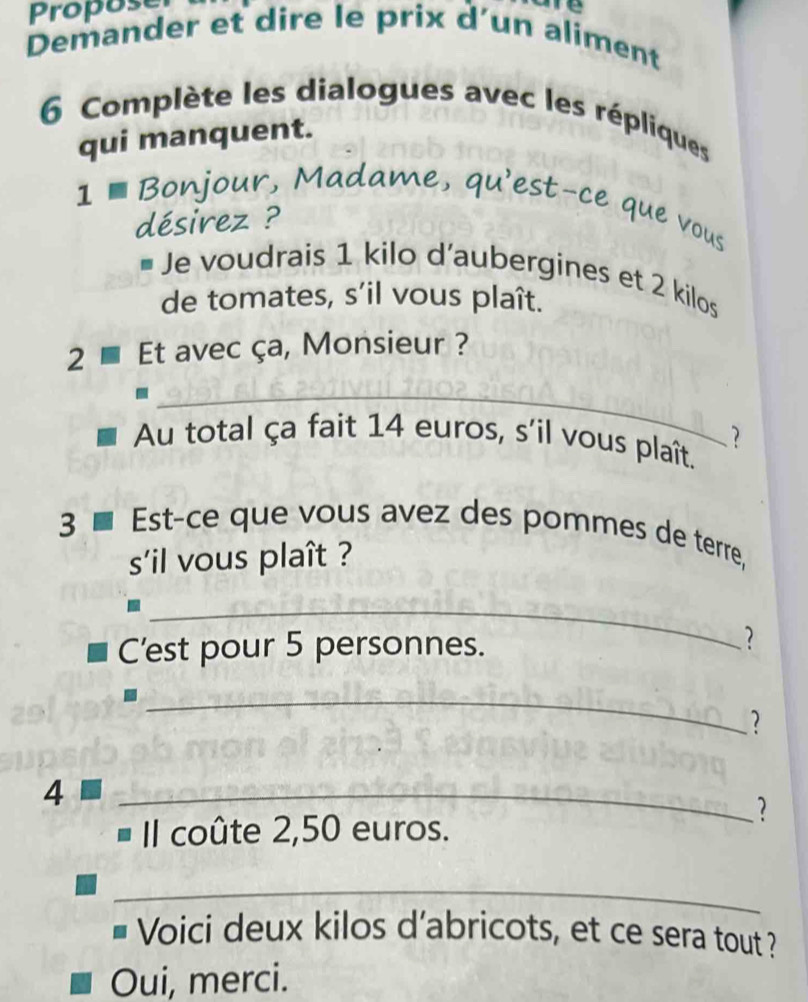 Propose 
me 
Demander et dire le prix d’un aliment 
6 Complète les dialogues avec les répliques 
qui manquent. 
1 € Bonjour, Madame, qu'est-ce que vous 
désirez ? 
# Je voudrais 1 kilo d’aubergines et 2 kilos
de tomates, s’il vous plaît. 
2 Et avec ça, Monsieur ? 
_ 
Au total ça fait 14 euros, s'il vous plaît. ? 
3 ■ Est-ce que vous avez des pommes de terre, 
s'il vous plaît ? 
_ 
C’est pour 5 personnes. 
_. 
4 
_ 
? 
Il coûte 2,50 euros. 
_ 
Voici deux kilos d'abricots, et ce sera tout ? 
Oui, merci.