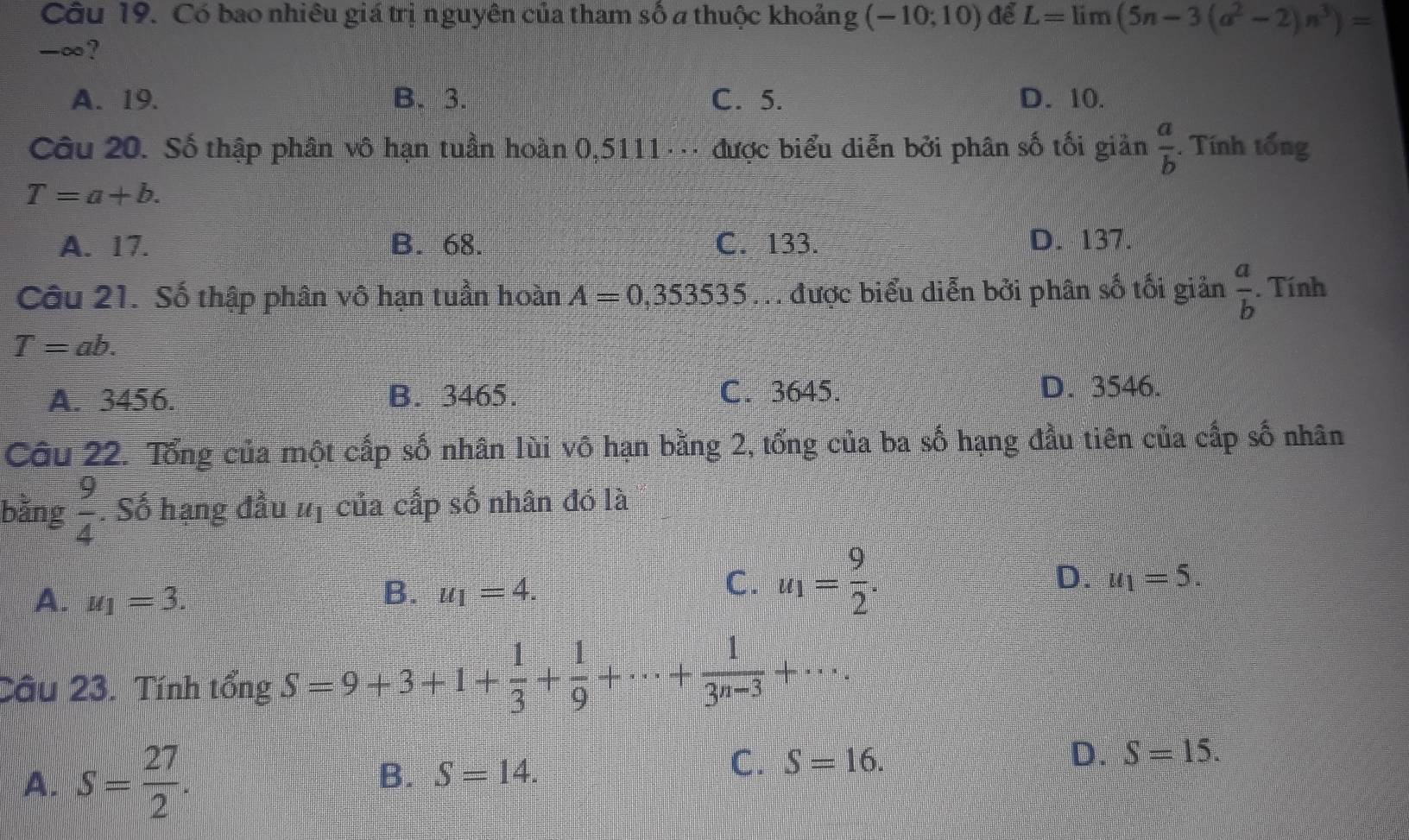 Có bao nhiêu giá trị nguyên của tham số a thuộc khoảng (-10;10) để L=limlimits (5n-3(a^2-2)n^3)=
-∞?
A. 19. B. 3. C. 5. D. 10.
Câu 20. Số thập phân vô hạn tuần hoàn 0,5111 ·. được biểu diễn bởi phân số tối giản  a/b . Tính tổng
T=a+b.
A. 17. B. 68. C. 133. D. 137.
Câu 21. Số thập phân vô hạn tuần hoàn A=0,353535 T được biểu diễn bởi phân số tối giản  a/b . Tính
T=ab.
A. 3456. B. 3465. C. 3645.
D. 3546.
Câu 22. Tổng của một cấp số nhân lùi vô hạn bằng 2, tổng của ba số hạng đầu tiên của cấp số nhân
bằng  9/4 . Số hạng đầu #ị của cấp số nhân đó là
D.
A. u_1=3.
B. u_1=4.
C. u_1= 9/2 . u_1=5. 
Câu 23. Tính tổng S=9+3+1+ 1/3 + 1/9 +·s + 1/3^(n-3) +·s ..
A. S= 27/2 . B. S=14.
C. S=16.
D. S=15.