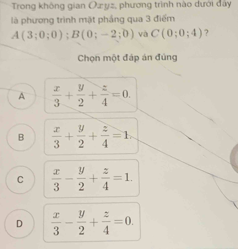 Trong không gian Oxyz, phương trình nào dưới đây
là phương trình mặt phẳng qua 3 điểm
A(3;0;0); B(0;-2;0) và C(0;0;4) ?
Chọn một đáp án đúng
A  x/3 + y/2 + z/4 =0.
B  x/3 + y/2 + z/4 =1.
C  x/3 - y/2 + z/4 =1.
D  x/3 - y/2 + z/4 =0.