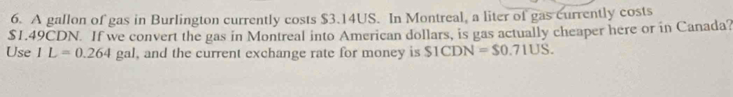 A gallon of gas in Burlington currently costs $3.14US. In Montreal, a liter of gas currently costs
$1.49CDN. If we convert the gas in Montreal into American dollars, is gas actually cheaper here or in Canada? 
Use 1L=0.264 gal, and the current exchange rate for money is S1CDN=$0.71US.