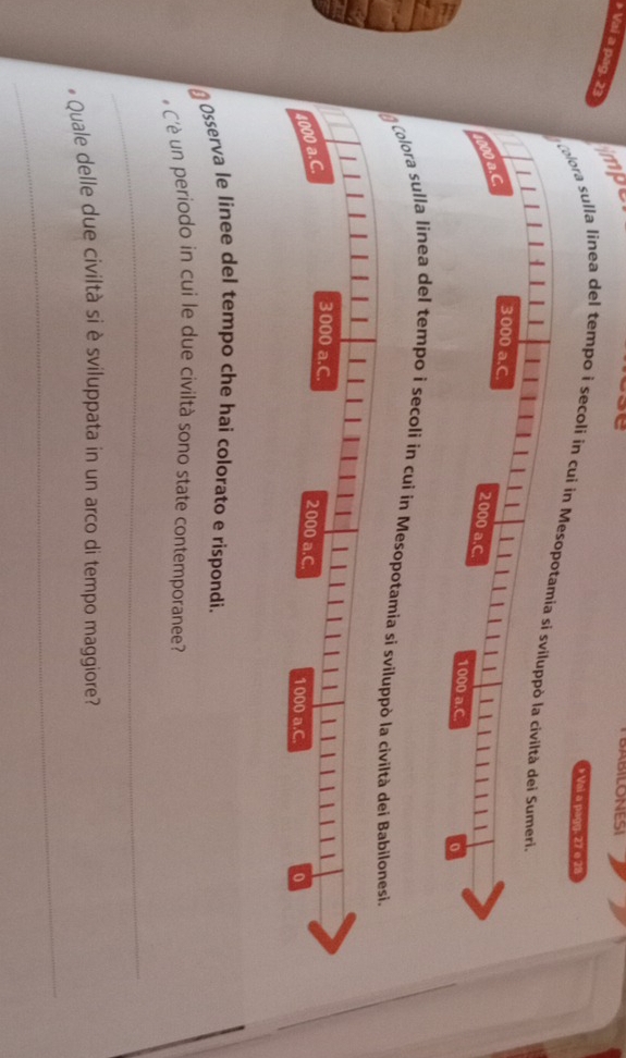 Vai a pag. 23
impe 
* Vai a pagg. 27 e 28
lora sulla linea del tempo i secoli in c 
Colora sulla linea del tempo i secoli in cui in Mesopotami 
Osserva le linee del tempo che hai colorato e rispondi. 
* C'è un periodo in cui le due civiltà sono state contemporanee? 
_ 
_ 
* Quale delle due civiltà si è sviluppata in un arco di tempo maggiore?