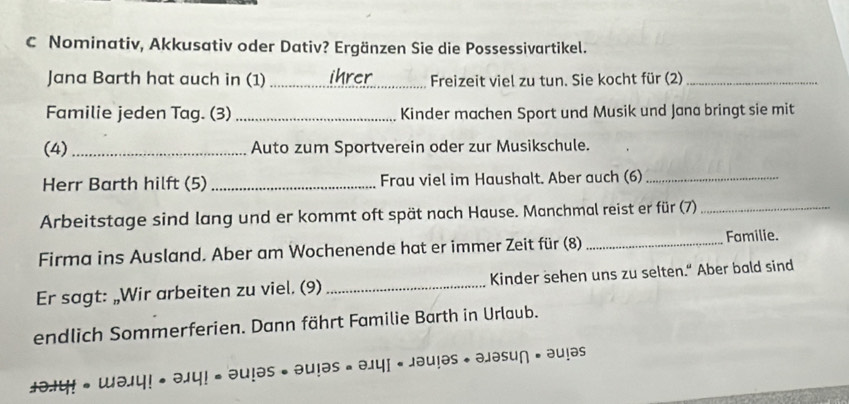 Nominativ, Akkusativ oder Dativ? Ergänzen Sie die Possessivartikel. 
Jana Barth hat auch in (1) _ihrer Freizeit viel zu tun. Sie kocht für (2)_ 
Familie jeden Tag. (3) _Kinder machen Sport und Musik und Jana bringt sie mit 
(4) _Auto zum Sportverein oder zur Musikschule. 
Herr Barth hilft (5) _Frau viel im Haushalt. Aber auch (6)_ 
Arbeitstage sind lang und er kommt oft spät nach Hause. Manchmal reist er für (7)_ 
Firma ins Ausland. Aber am Wochenende hat er immer Zeit für (8) _Familie. 
Er sagt: „Wir arbeiten zu viel. (9) _Kinder sehen uns zu selten.“ Aber bald sind 
endlich Sommerferien. Dann fährt Familie Barth in Urlaub.
=0.141 =100 · alasun· aulas
±0.1! 。