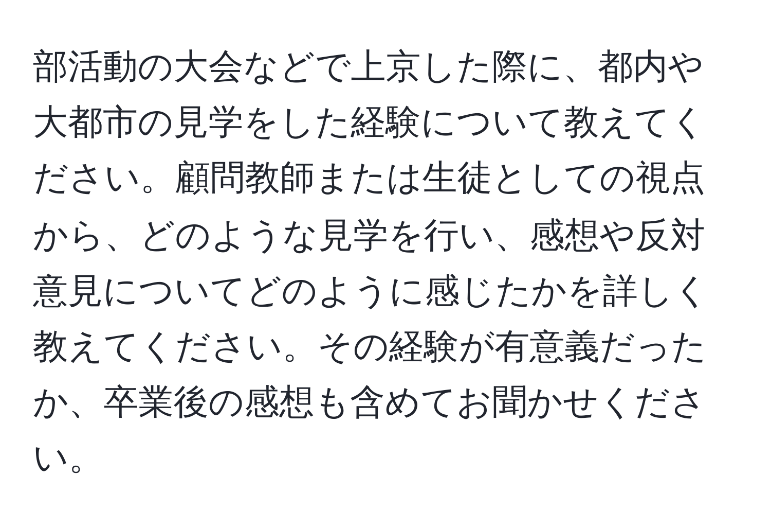 部活動の大会などで上京した際に、都内や大都市の見学をした経験について教えてください。顧問教師または生徒としての視点から、どのような見学を行い、感想や反対意見についてどのように感じたかを詳しく教えてください。その経験が有意義だったか、卒業後の感想も含めてお聞かせください。