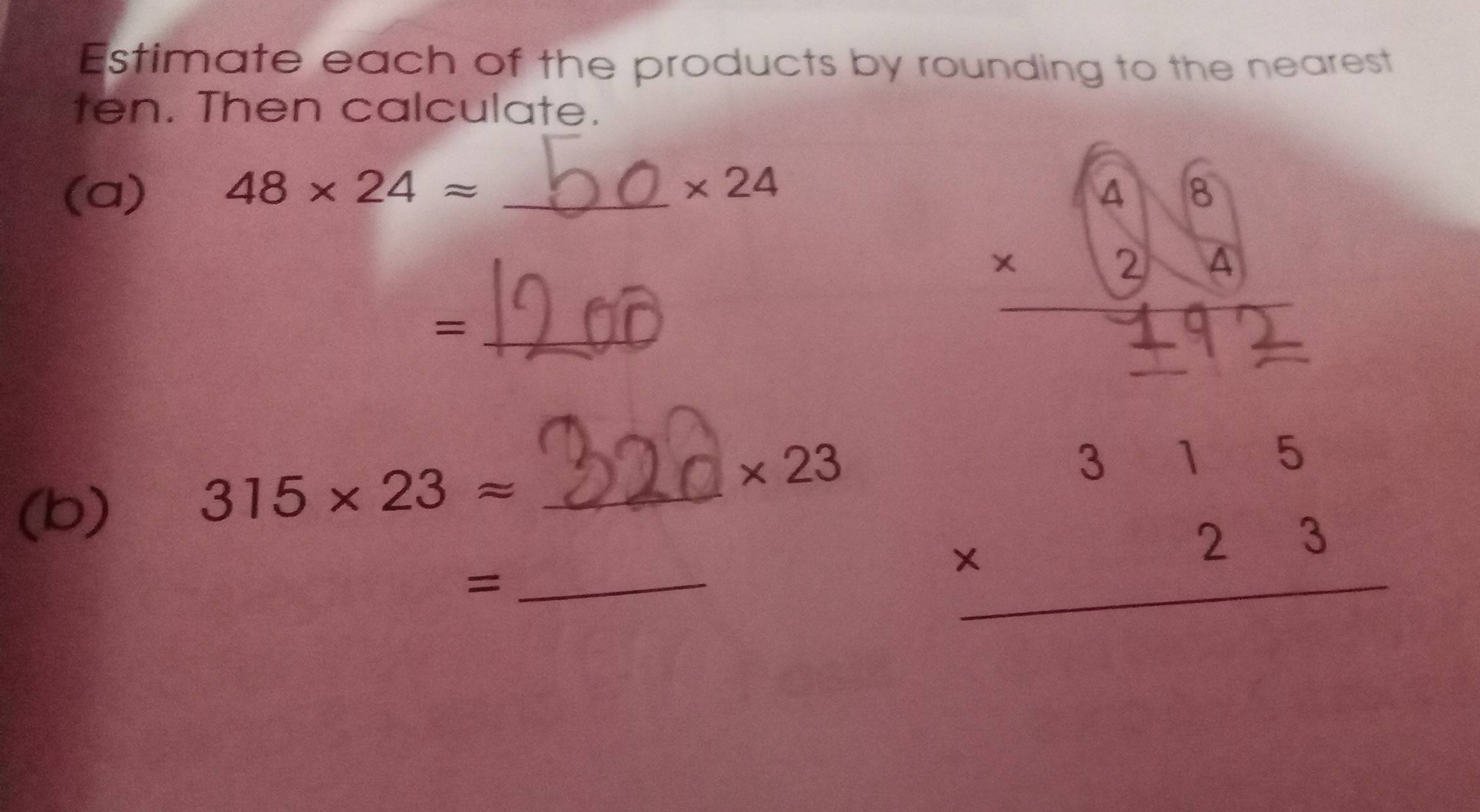 Estimate each of the products by rounding to the nearest 
ten. Then calculate. 
(a) 48* 24approx _
* 24
_=
* 23
(b)
315* 23approx _ 
_=
beginarrayr 315 * 23 hline endarray