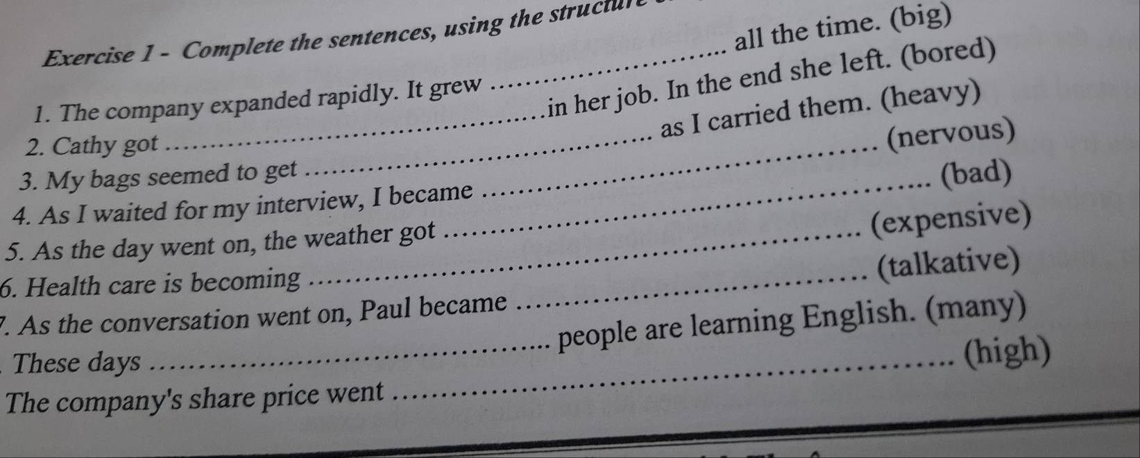 all the time. (big) 
Exercise 1 - Complete the sentences, using the structur 
_in her job. In the end she left. (bored) 
1. The company expanded rapidly. It grew 
_ 
_ 
_as I carried them. (heavy) 
2. Cathy got 
(nervous) 
3. My bags seemed to get _(bad) 
4. As I waited for my interview, I became 
5. As the day went on, the weather got 
(expensive) 
6. Health care is becoming_ 
(talkative) 
7. As the conversation went on, Paul became 
_people are learning English. (many) 
These days 
_(high) 
The company's share price went