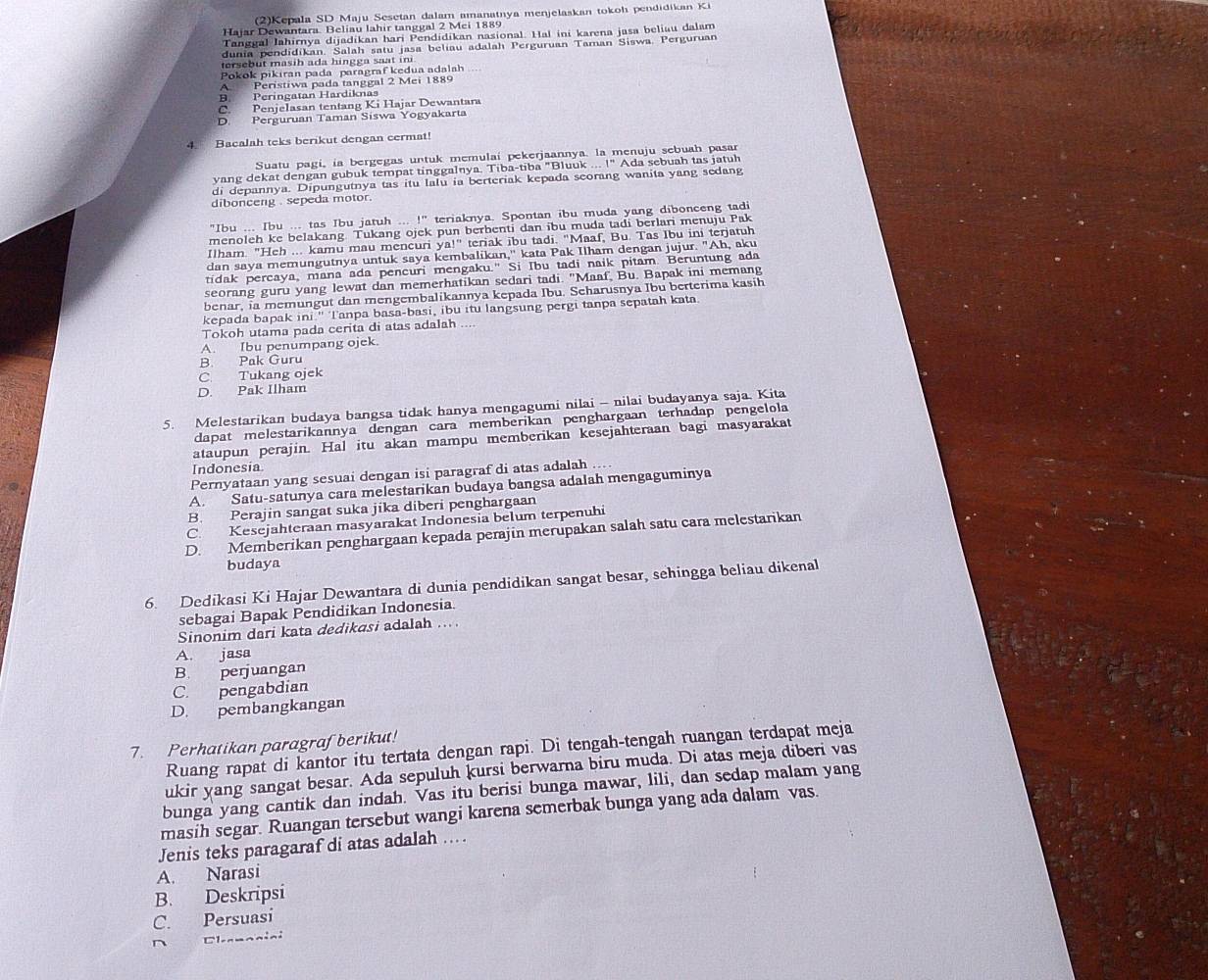 (2)Kepala SD Maju Sesetan dalam amanatnya menjelaskan tokoh pendidikan Ki
Hajar Dewantara. Beliau lahir tanggal 2 Mei 1889
Tanggal Jahirnya dijadikan hari Pendidikan nasional. Hal ini karena jasa beliau dalam
dunia pendidikan. Salah satu jasa beliau adalah Perguruan Taman Siswa, Perguruan
ersebut masih ada hingga saat in
Pokok pikıran pada paragraf kedua adalah
Peristiwa pada tanggal 2 Mei 1889
Peringatan Hardiknas
Penjelasan tentang Ki Hajar Dewantara
D Perguruan Taman Síswa Yogyakarta
4. Bacalah teks berikut dengan cermat!
Suatu pagi, ia bergegas untuk memulai pekerjaannya. la menuju sebuah pasar
yang dekat dengan gubuk tempat tinggalnya. Tiba-tiba "Bluuk ... !" Ada sebuah tas jatuh
di depannya. Dipungutnya tas itu lalu ia berteriak kepada seorang wanita yang sedang
dibonceng , sepeda motor.
"Ibu ... Ibu ... tas Ibu jatuh ... !" teriaknya. Spontan ibu muda yang dibonceng tadi
menoleh ke belakang. Tukang ojek pun berbenti dan ibu muda tadi berlari menuju Pak
Ilham. "Heh ... kamu mau mencuri ya!'' teriak ibu tadi. "Maaf, Bu. Tas Ibu ini terjatuh
dan saya memungutnya untuk saya kembalikan,'' kata Pak Ilham dengan jujur. "Ah, aku
tidak percaya, mana ada pencuri mengaku." Si Ibu tadi naik pitam. Beruntung ada
seorang guru yang lewat dan memerhatikan sedari tadi. "Maaf, Bu. Bapak ini memang
benar, ia memungut dan mengembalikannya kepada Ibu. Seharusnya Ibu berterima kasih
kepada bapak ini.'' Tanpa basa-basi, ibu itu langsung pergi tanpa sepatah kata.
Tokoh utama pada cerita di atas adalah_
A. Ibu penumpang ojek.
B. Pak Guru
C. Tukang ojek
D. Pak Ilham
5. Melestarikan budaya bangsa tidak hanya mengagumi nilai - nilai budayanya saja. Kita
dapat melestarikannya dengan cara memberikan penghargaan terhadap pengelola
ataupun perajin. Hal itu akan mampu memberikan kesejahteraan bagi masyarakat
Indonesia
Pernyataan yang sesuai dengan isi paragraf di atas adalah ...
A. Satu-satunya cara melestarikan budaya bangsa adalah mengaguminya
B. Perajin sangat suka jika diberi penghargaan
C. Kesejahteraan masyarakat Indonesia belum terpenuhi
D. Memberikan penghargaan kepada perajin merupakan salah satu cara melestarikan
budaya
6. Dedikasi Ki Hajar Dewantara di dunia pendidikan sangat besar, sehingga beliau dikenal
sebagai Bapak Pendidikan Indonesia
Sinonim dari kata dedikasi adalah ...
A. jasa
B. perjuangan
C. pengabdian
D. pembangkangan
7. Perhatikan paragraf berikut!
Ruang rapat di kantor itu tertata dengan rapi. Di tengah-tengah ruangan terdapat meja
ukir yang sangat besar. Ada sepuluh kursi berwarna biru muda. Di atas meja diberi vas
bunga yang cantik dan indah. Vas itu berisi bunga mawar, lili, dan sedap malam yang
masih segar. Ruangan tersebut wangi karena semerbak bunga yang ada dalam vas.
Jenis teks paragaraf di atas adalah …
A. Narasi
B. Deskripsi
C. Persuasi