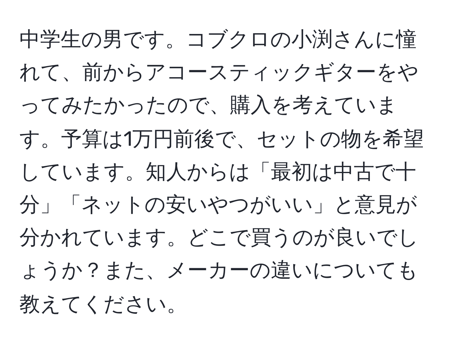 中学生の男です。コブクロの小渕さんに憧れて、前からアコースティックギターをやってみたかったので、購入を考えています。予算は1万円前後で、セットの物を希望しています。知人からは「最初は中古で十分」「ネットの安いやつがいい」と意見が分かれています。どこで買うのが良いでしょうか？また、メーカーの違いについても教えてください。