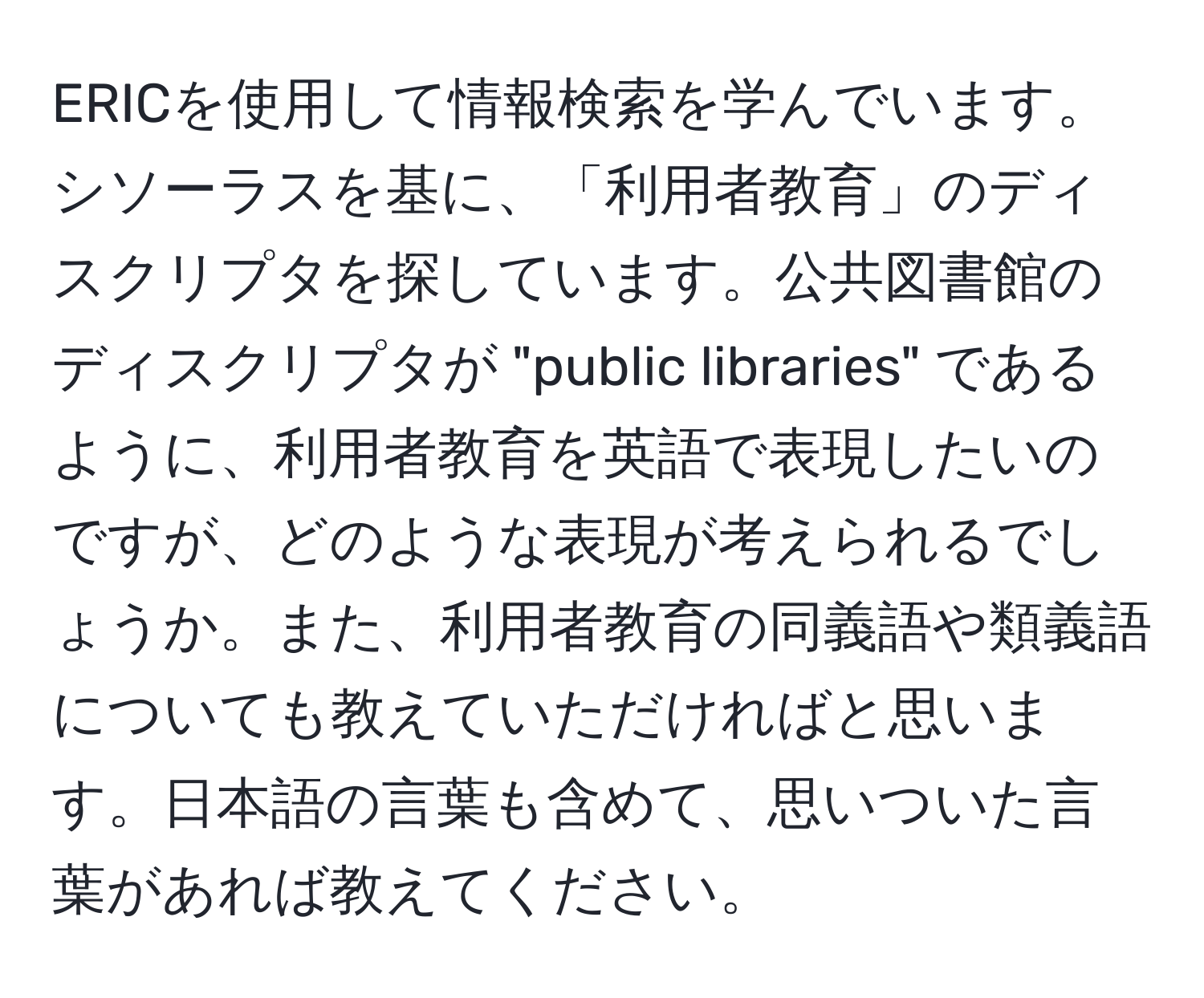 ERICを使用して情報検索を学んでいます。シソーラスを基に、「利用者教育」のディスクリプタを探しています。公共図書館のディスクリプタが "public libraries" であるように、利用者教育を英語で表現したいのですが、どのような表現が考えられるでしょうか。また、利用者教育の同義語や類義語についても教えていただければと思います。日本語の言葉も含めて、思いついた言葉があれば教えてください。