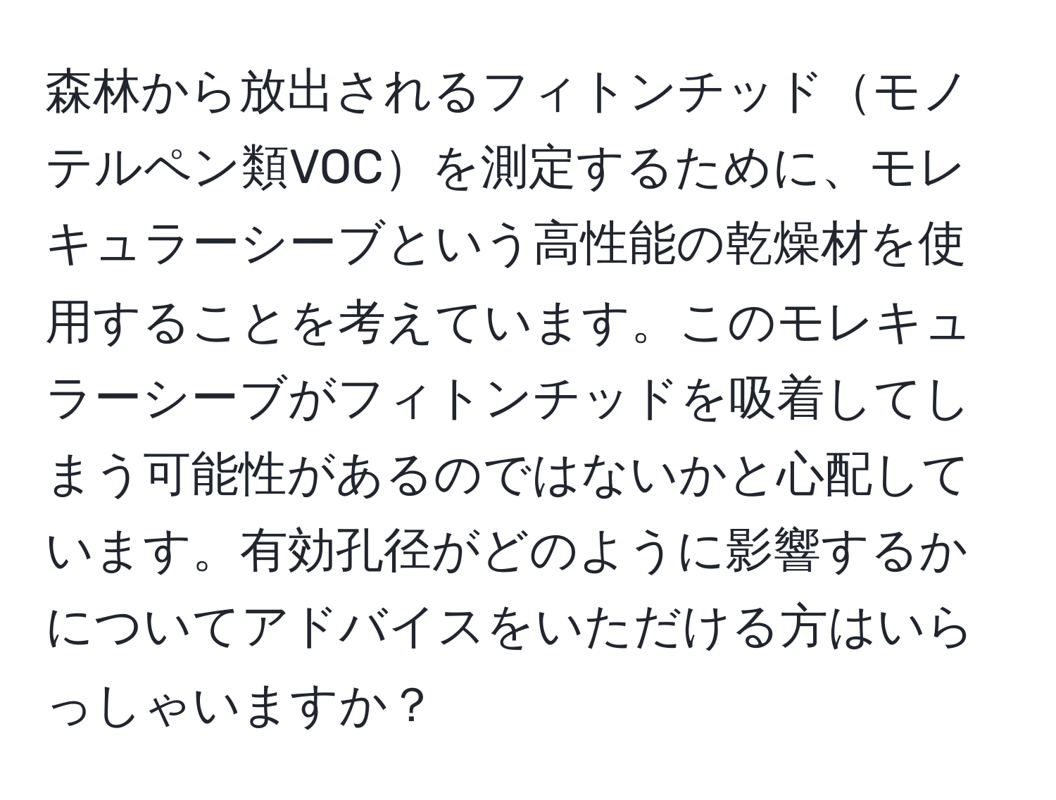 森林から放出されるフィトンチッドモノテルペン類VOCを測定するために、モレキュラーシーブという高性能の乾燥材を使用することを考えています。このモレキュラーシーブがフィトンチッドを吸着してしまう可能性があるのではないかと心配しています。有効孔径がどのように影響するかについてアドバイスをいただける方はいらっしゃいますか？