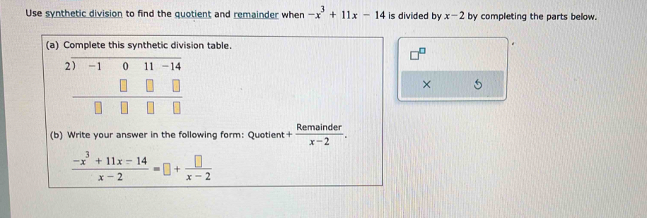 Use synthetic division to find the quotient and remainder when -x^3+11x-14 is divided by x-2 by completing the parts below. 
(a) Complete this synthetic division table. 
2) -1 -1^2
□^ 
× 
(b) Write your answer in the following form: Quotient + Remainder/x-2 .
 (-x^3+11x-14)/x-2 =□ + □ /x-2 