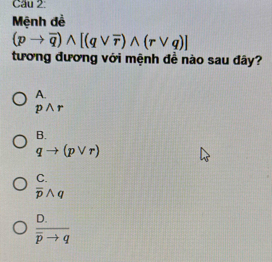 Mệnh đề
(pto overline q)wedge [(qvee overline r)wedge (rvee q)]
tương đương với mệnh đề nào sau đây?
A.
pwedge r
B.
qto (pvee r)
C.
overline pwedge q
frac D.overline pto q