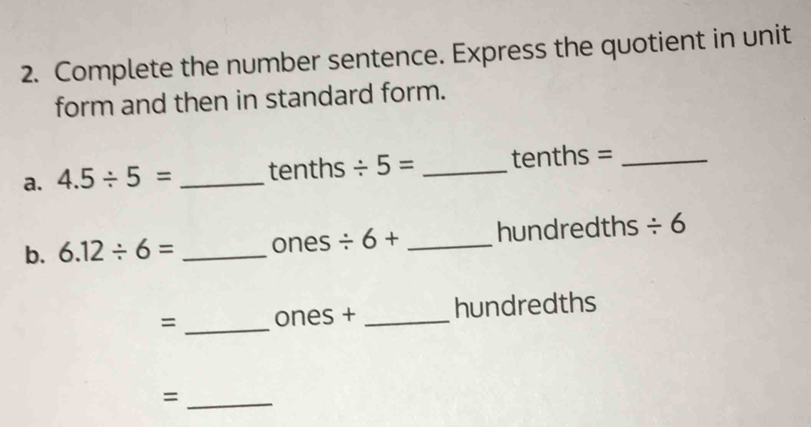 Complete the number sentence. Express the quotient in unit 
form and then in standard form. 
a. 4.5/ 5= _ tenths / 5= _tenths =_ 
b. 6.12/ 6= _ ones / 6+ _hundredths / 6
= _ones + _hundredths 
_=