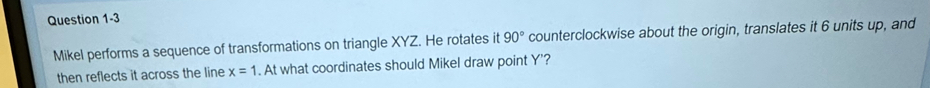 Mikel performs a sequence of transformations on triangle XYZ. He rotates it 90° counterclockwise about the origin, translates it 6 units up, and 
then reflects it across the line x=1. At what coordinates should Mikel draw point Y '?