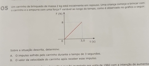 Um carrinho de brinquedo de massa 2 kg está inicialmente em repouso. Uma criança começa a brincar com
o carrinho e o empurra com uma força F variável ao longo do tempo, como é observado no gráfico a seguir.
Sobre a situação descrita, determine
A. O impulso sofrido pelo carrinho durante o tempo de 3 segundos.
B. O valor da velocidade do carrinho após receber esse impulso.
do por volta de 1960 com a intenção de aumenta