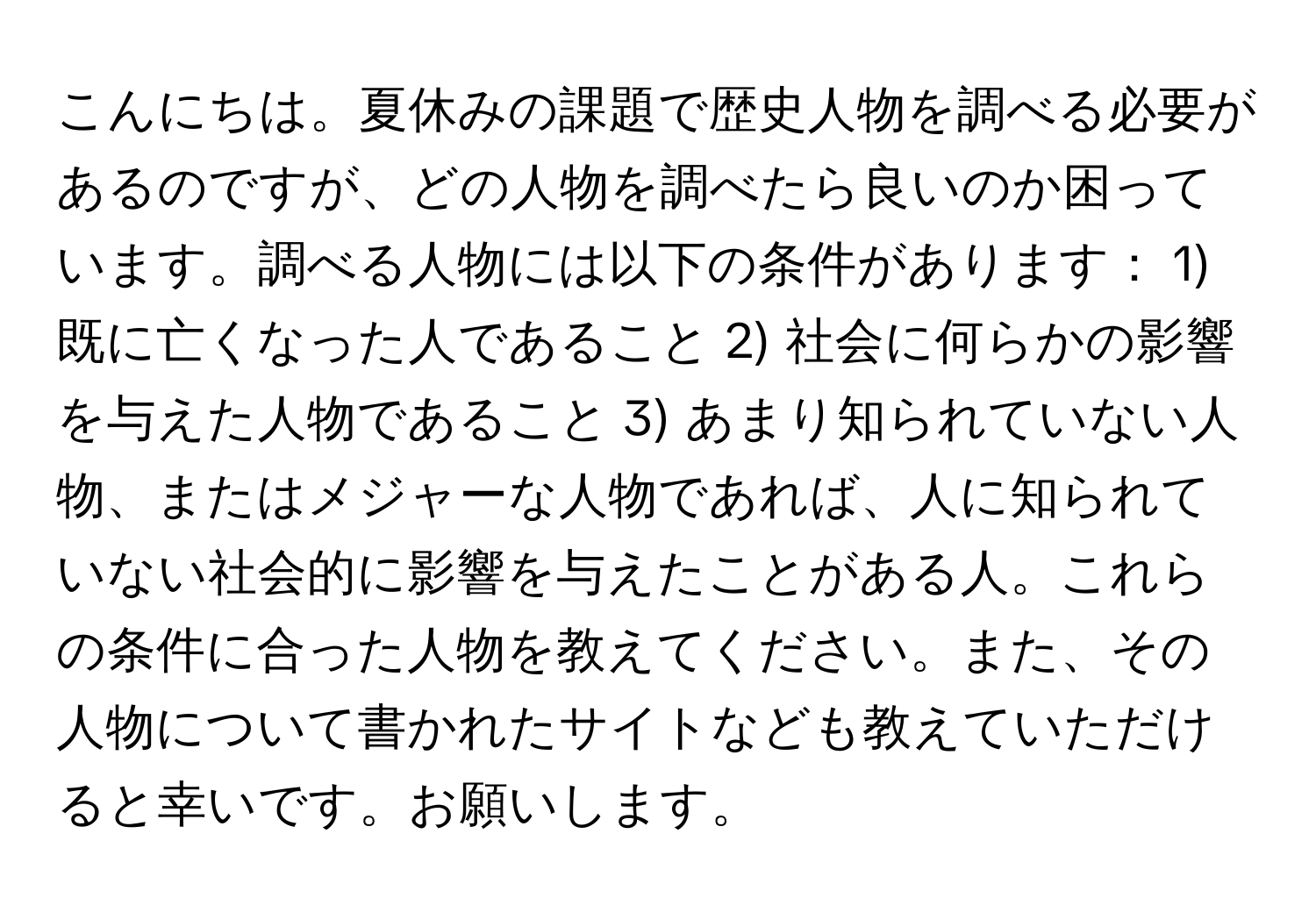 こんにちは。夏休みの課題で歴史人物を調べる必要があるのですが、どの人物を調べたら良いのか困っています。調べる人物には以下の条件があります： 1) 既に亡くなった人であること 2) 社会に何らかの影響を与えた人物であること 3) あまり知られていない人物、またはメジャーな人物であれば、人に知られていない社会的に影響を与えたことがある人。これらの条件に合った人物を教えてください。また、その人物について書かれたサイトなども教えていただけると幸いです。お願いします。