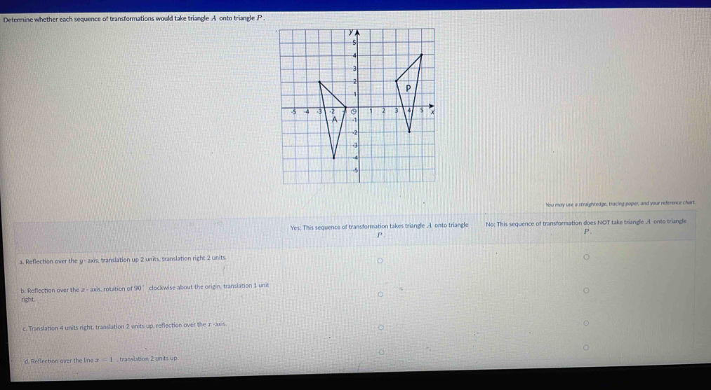 Determine whether each sequence of transformations would take triangle A onto triangle P.
You may use a straightedge, tracing paper, and your reference chart.
Yes: This sequence of transformation takes triangle .A onto triangle No; This sequence of transformation does NOT take triangle 4 onto triangle
P .
a. Reflection over the y-axi s, translation up 2 units, translation right 2 units.
b. Reflection over the x-axis s. rotation of 90° clockwise about the origin, translation 1 unit
right .
c. Translation 4 units right, translation 2 units up, reflection over the æ -axis.
d. Reflection over the line r=1 , translation 2 units up.