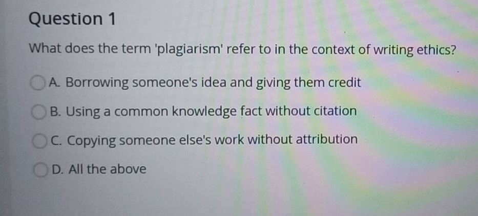 What does the term 'plagiarism' refer to in the context of writing ethics?
A. Borrowing someone's idea and giving them credit
B. Using a common knowledge fact without citation
C. Copying someone else's work without attribution
D. All the above