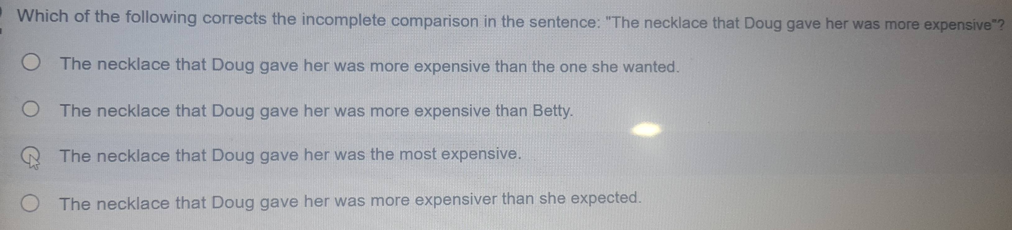 Which of the following corrects the incomplete comparison in the sentence: "The necklace that Doug gave her was more expensive"?
The necklace that Doug gave her was more expensive than the one she wanted.
The necklace that Doug gave her was more expensive than Betty.
The necklace that Doug gave her was the most expensive.
The necklace that Doug gave her was more expensiver than she expected.