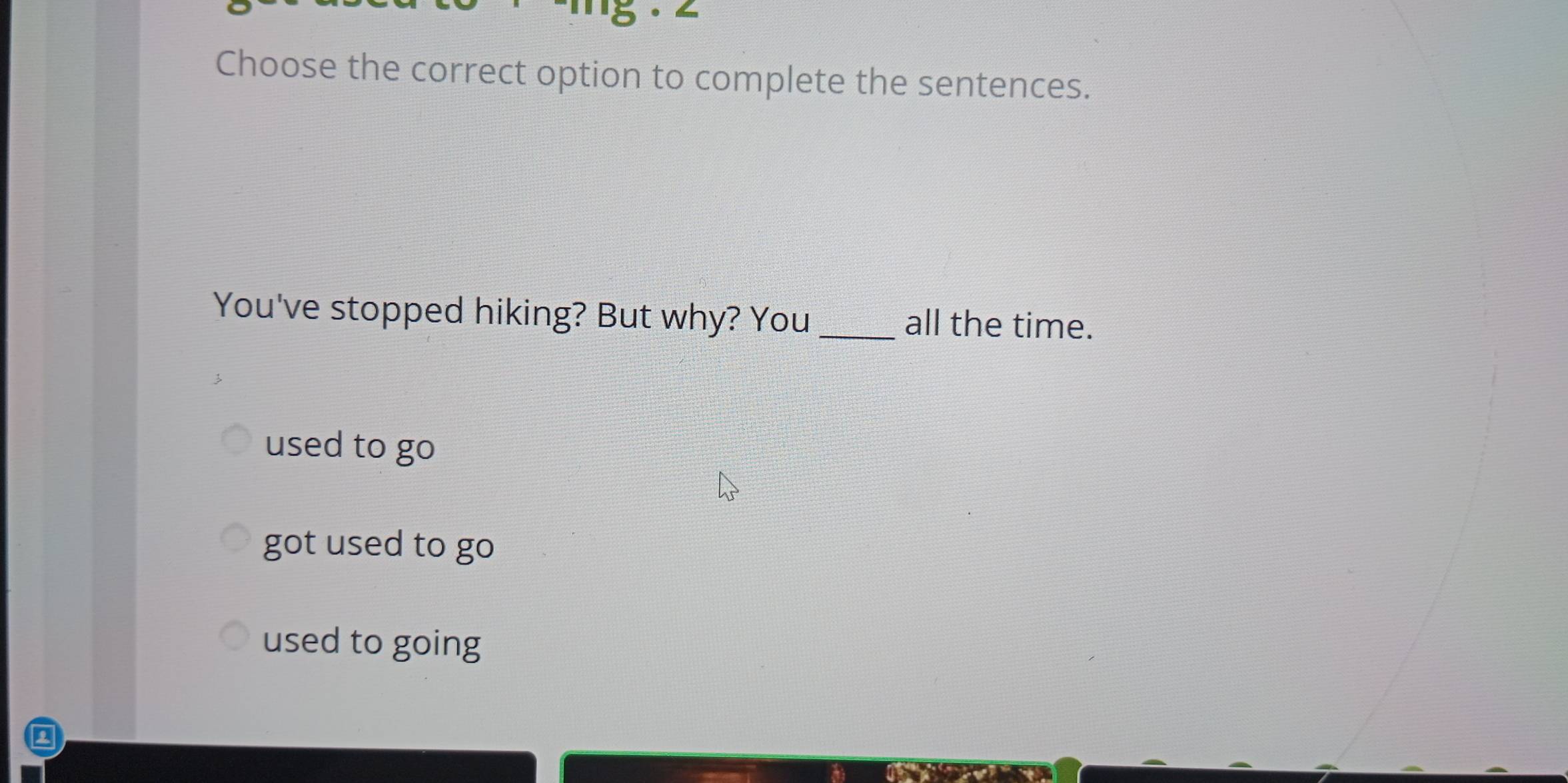 Choose the correct option to complete the sentences.
You've stopped hiking? But why? You all the time.
used to go
got used to go
used to going