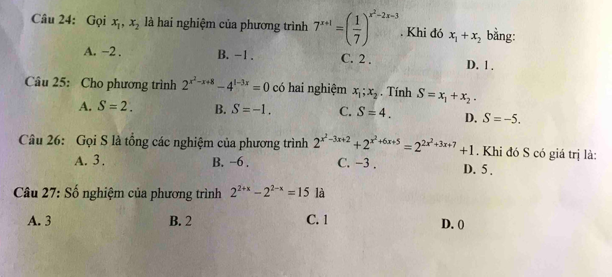 Gọi x_1, x_2 là hai nghiệm của phương trình 7^(x+1)=( 1/7 )^x^2-2x-3. Khi đó x_1+x_2 bằng:
A. -2. B. -1. C. 2.
D. 1.
Câu 25: Cho phương trình 2^(x^2)-x+8-4^(1-3x)=0 có hai nghiệm x_1; x_2. Tính S=x_1+x_2.
A. S=2. B. S=-1. C. S=4.
D. S=-5. 
Câu 26: Gọi S là tổng các nghiệm của phương trình 2^(x^2)-3x+2+2^(x^2)+6x+5=2^(2x^2)+3x+7+1. Khi đó S có giá trị là:
A. 3. B. −6. C. −3. D. 5.
Câu 27: Số nghiệm của phương trình 2^(2+x)-2^(2-x)=15 là
A. 3 B. 2 C. 1 D. 0