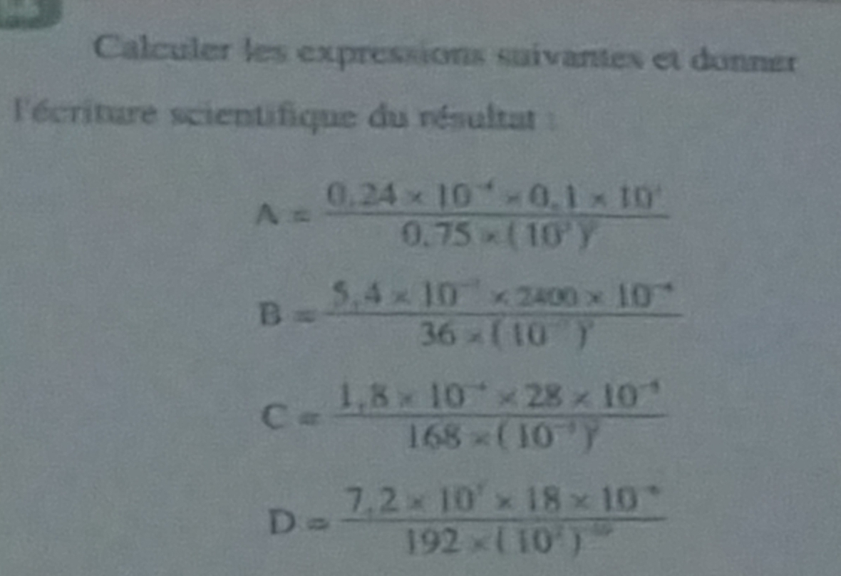 Calculer les expressions suivantes et donner 
l'écriture scientifique du résultat :
A=frac 0.24* 10^(-4)* 0.1* 10^40.75* (10^3)^2
B=frac 5,4* 10^(-7)* 2800* 10^(-4)36* (10^(-7))^2
C=frac 1,8* 10^(-4)* 28* 10^(-4)168* (10^(-3))^2
D=frac 7,2* 10^7* 18* 10^(-6)192* (10^2)^-10