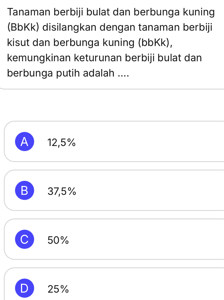 Tanaman berbiji bulat dan berbunga kuning
(BbKk) disilangkan dengan tanaman berbiji
kisut dan berbunga kuning (bbKk),
kemungkinan keturunan berbiji bulat dan
berbunga putih adalah ....
A 12,5%
B 37,5%
C 50%
25%