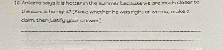 Antonio says it is hotter in the summer because we are much closer to 
the sun. Is he right? (State whether he was right or wrong, make a 
claim, then justify your answer) 
_ 
_ 
_