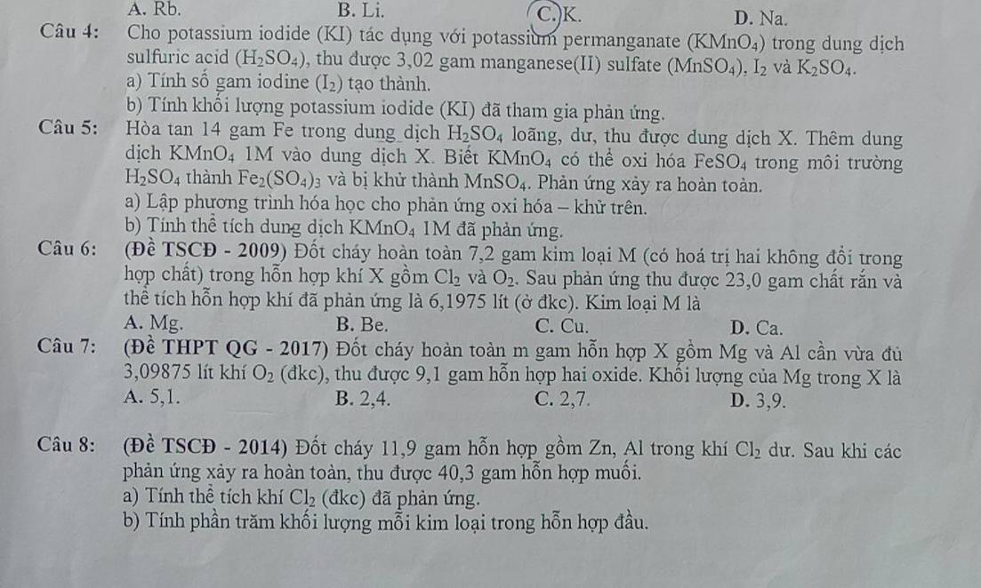 A. Rb. B. Li. C.)K. D. Na.
Câu 4: Cho potassium iodide (KI) tác dụng với potassium permanganate (KMnO_4) trong dung dịch
sulfuric acid (H_2SO_4) , thu dược 3,02 gam manganese(II) sulfate (MnSO_4),I_2 và K_2SO_4.
a) Tính số gam iodine (I_2) tạo thành.
b) Tính khối lượng potassium iodide (KI) đã tham gia phản ứng.
Câu 5: Hòa tan 14 gam Fe trong dung dịch H_2SO_4 loãng, dư, thu được dung dịch X. Thêm dung
dịch KMnO₄ 1M vào dung dịch X. Biết KMnO_4 có thể oxi hóa Fe SO_4 trong môi trường
H_2SO_4 thành Fe_2(SO_4) 93 và bị khử thành M r _1SO_. Phản ứng xảy ra hoàn toàn.
a) Lập phương trình hóa học cho phản ứng oxi hóa - khữ trên.
b) Tính thể tích dung dịch KMnO_4 1M đã phản ứng.
Câu 6: (Đề TSCĐ - 2009) Đốt cháy hoàn toàn 7,2 gam kim loại M (có hoá trị hai không đổi trong
hợp chất) trong hỗn hợp khí X x m Cl_2 và O_2. Sau phản ứng thu được 23,0 gam chất rắn và
thể tích hỗn hợp khí đã phản ứng là 6,1975 lít (ở đkc). Kim loại M là
A. Mg. B. Be. C. Cu. D. Ca.
Câu 7: (Đề THPT QG-2017) Đốt cháy hoàn toàn m gam hỗn hợp X gồm Mg và Al cần vừa đủ
3,09875 lít khí O_2 C dkc) 19, thu được 9,1 gam hỗn hợp hai oxide. Khổi lượng của Mg trong X là
A. 5,1. B. 2,4. C. 2,7. D. 3,9.
Câu 8: (Đề TSCĐ - 2014) Đốt cháy 11,9 gam hỗn hợp gồm Zn, Al trong khí CI_2 dư. Sau khi các
phản ứng xảy ra hoàn toàn, thu được 40,3 gam hỗn hợp muối.
a) Tính thể tích khí Cl_2 (đkc) đã phản ứng.
b) Tính phần trăm khối lượng mỗi kim loại trong hỗn hợp đầu.