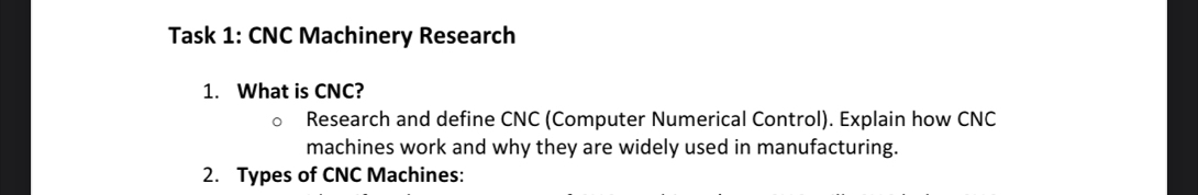 Task 1: CNC Machinery Research 
1. What is CNC? 
Research and define CNC (Computer Numerical Control). Explain how CNC 
machines work and why they are widely used in manufacturing. 
2. Types of CNC Machines: